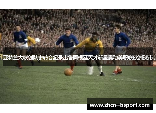 亚特兰大联创队史转会纪录出售阿根廷天才新星震动美职联欧洲球市 亚特兰大联创队史转会纪录出售阿根廷天才新星震动美职联欧洲球市