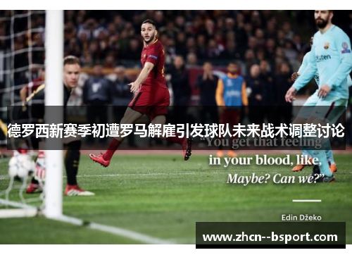 德罗西新赛季初遭罗马解雇引发球队未来战术调整讨论