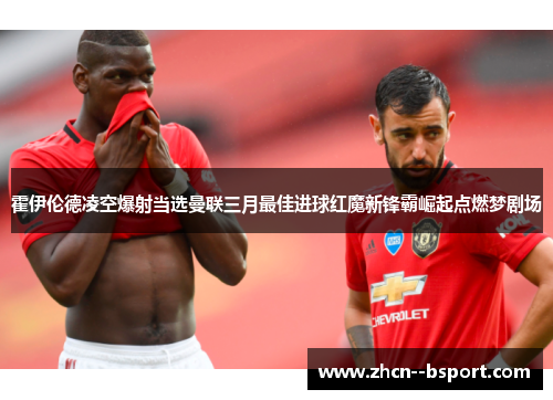 霍伊伦德凌空爆射当选曼联三月最佳进球红魔新锋霸崛起点燃梦剧场