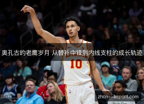 奥孔古的老鹰岁月 从替补中锋到内线支柱的成长轨迹 奥孔古的老鹰岁月 从替补中锋到内线支柱的成长轨迹